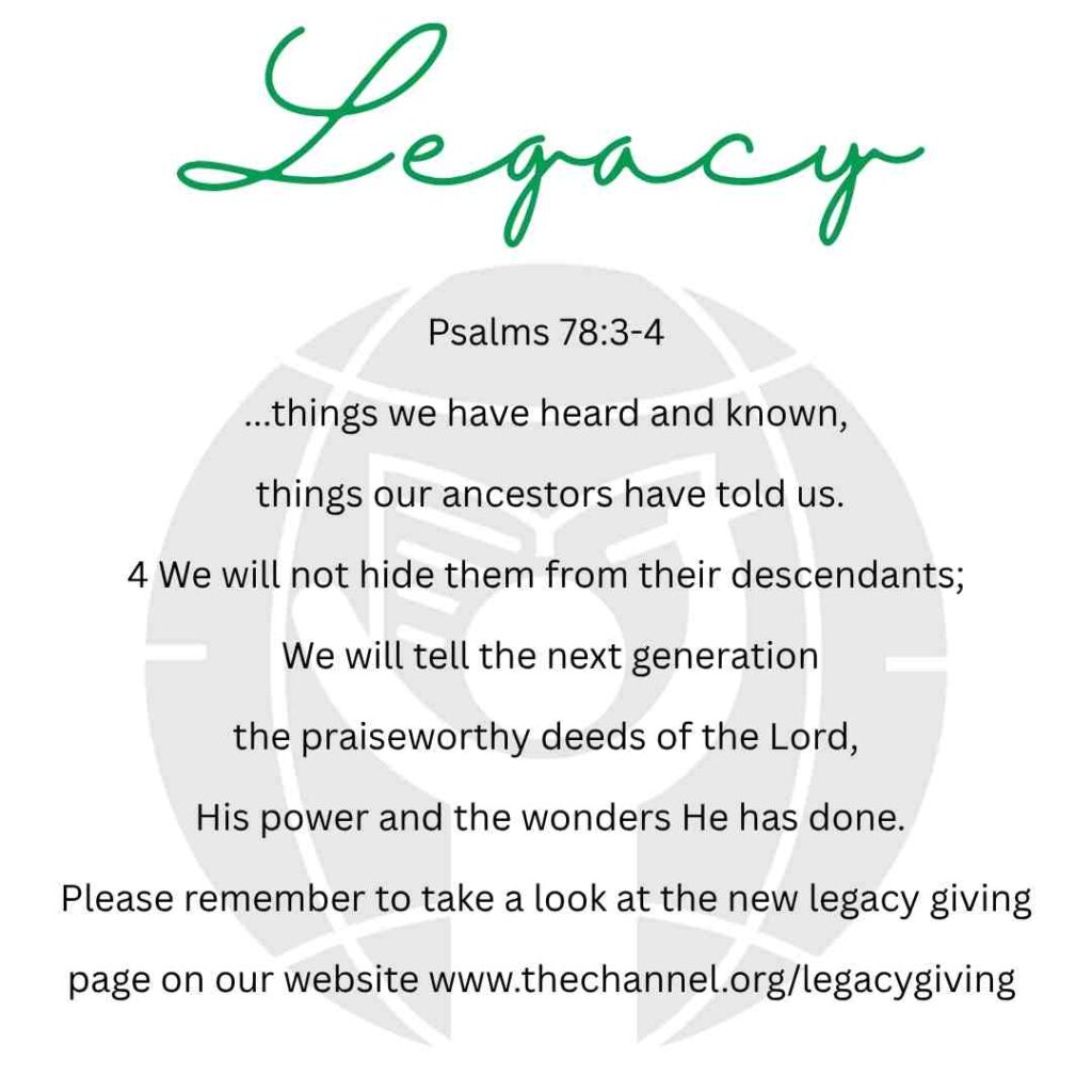 Image has the following text with CBC logo background " Legacy. Psalms 78:3-4 ...things we have heard and known, things our ancestors have told us. 4 We will not hide them from their descendants; We will tell the next generation
the praiseworthy deeds of the Lord,
His power and the wonders He has done.
Please remember to take a look at the new legacy giving page on our website www.thechannel.org/legacygiving